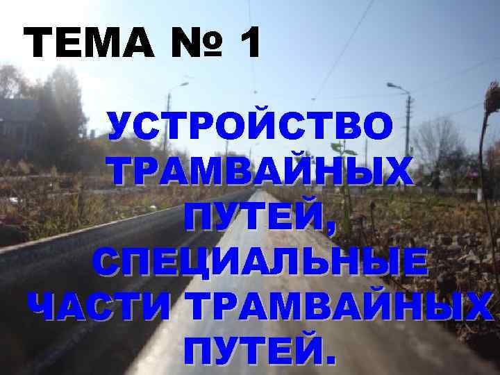 ТЕМА № 1 УСТРОЙСТВО ТРАМВАЙНЫХ ПУТЕЙ, СПЕЦИАЛЬНЫЕ ЧАСТИ ТРАМВАЙНЫХ ПУТЕЙ. 