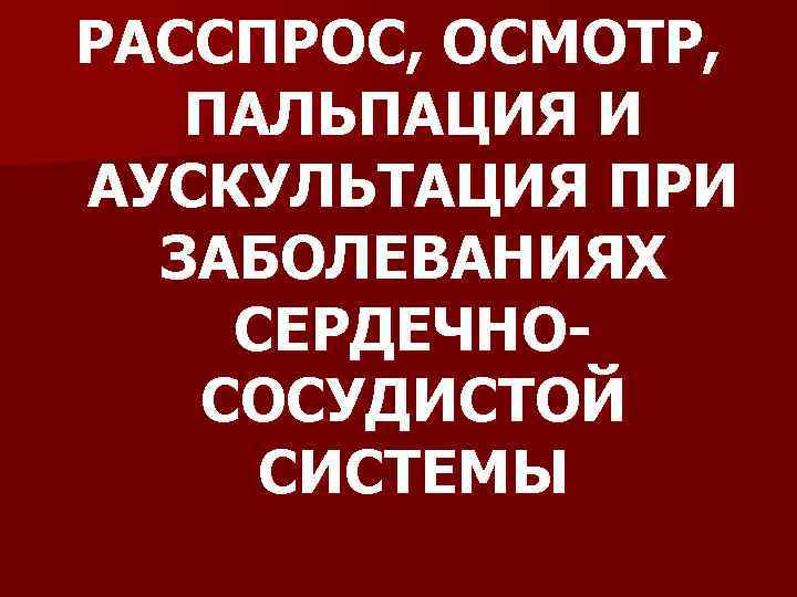 РАССПРОС, ОСМОТР, ПАЛЬПАЦИЯ И АУСКУЛЬТАЦИЯ ПРИ ЗАБОЛЕВАНИЯХ СЕРДЕЧНОСОСУДИСТОЙ СИСТЕМЫ 