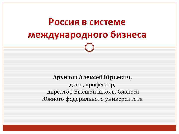 Россия в системе международного бизнеса Архипов Алексей Юрьевич, д. э. н. , профессор, директор