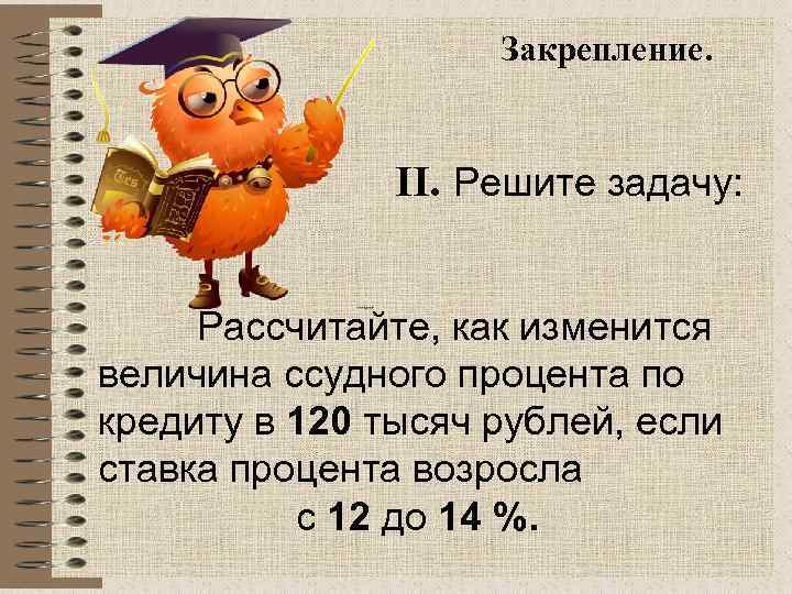 Закрепление. II. Решите задачу: Рассчитайте, как изменится величина ссудного процента по кредиту в 120