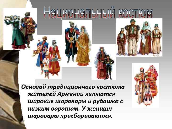Основой традиционного костюма жителей Армении являются широкие шаровары и рубашка с низким воротом. У