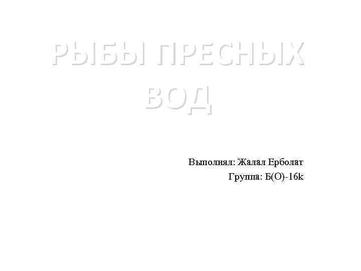 РЫБЫ ПРЕСНЫХ ВОД Выполнял: Жалал Ерболат Группа: Б(O)-16 k 