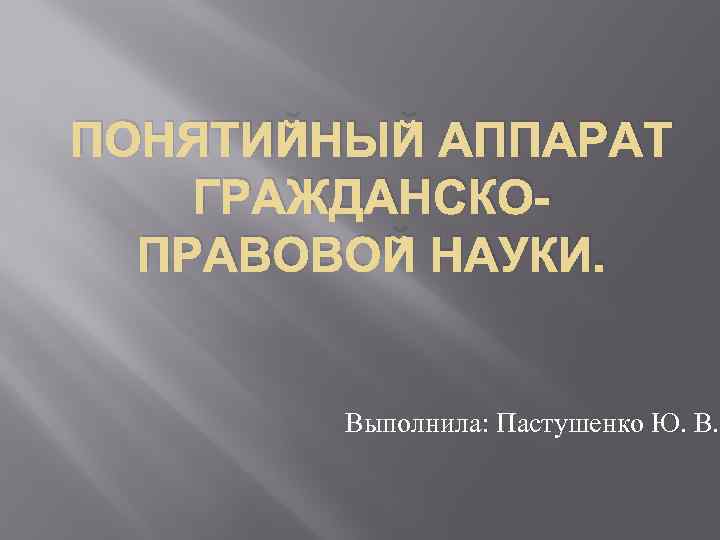 ПОНЯТИЙНЫЙ АППАРАТ ГРАЖДАНСКОПРАВОВОЙ НАУКИ. Выполнила: Пастушенко Ю. В. 