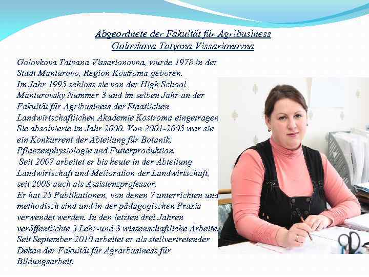 Abgeordnete der Fakultät für Agribusiness Golovkova Tatyana Vissarionovna, wurde 1978 in der Stadt Manturovo,