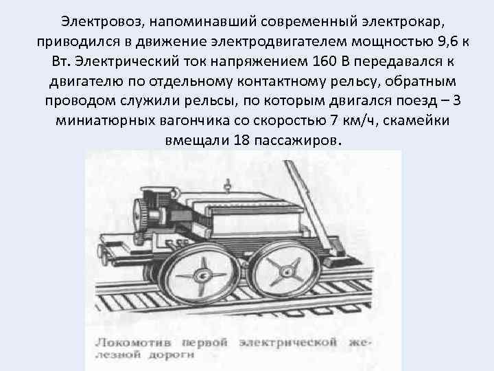 Электровоз, напоминавший современный электрокар, приводился в движение электродвигателем мощностью 9, 6 к Вт. Электрический