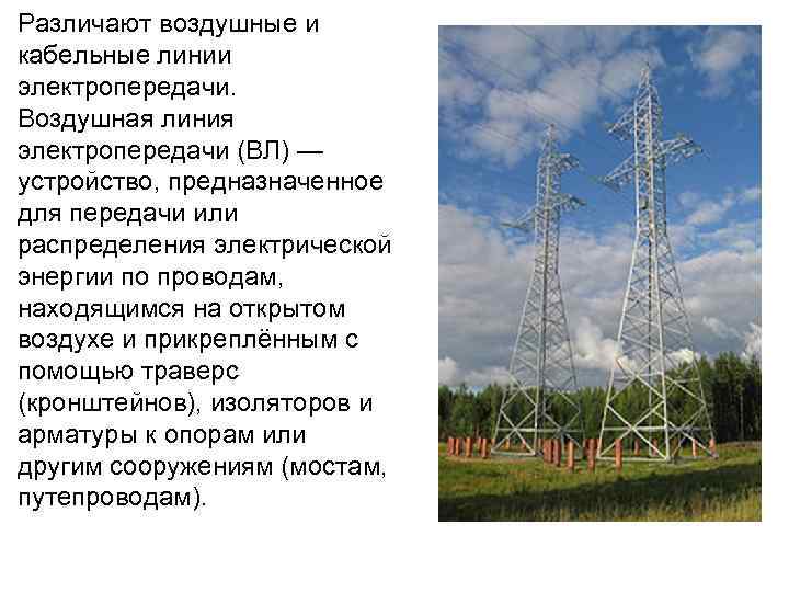 Различают воздушные и кабельные линии электропередачи. Воздушная линия электропередачи (ВЛ) — устройство, предназначенное для