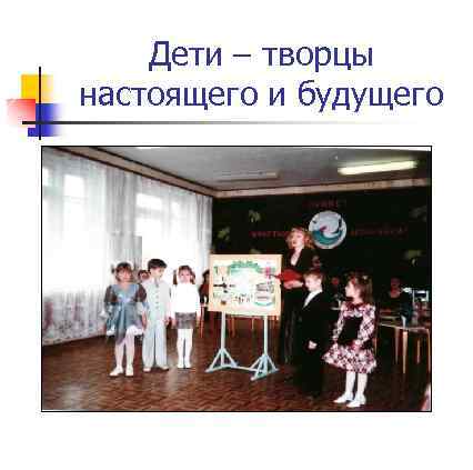 Дети – творцы настоящего и будущего 