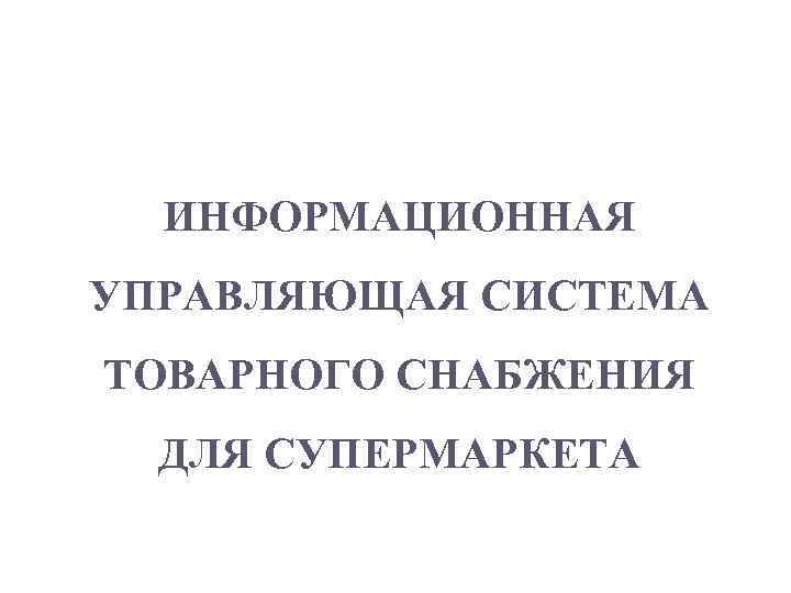 1 ИНФОРМАЦИОННАЯ УПРАВЛЯЮЩАЯ СИСТЕМА ТОВАРНОГО СНАБЖЕНИЯ ДЛЯ СУПЕРМАРКЕТА 