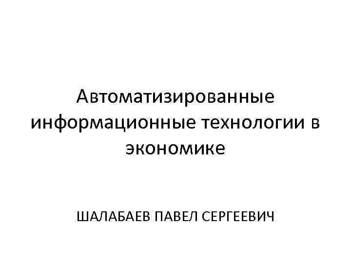 Автоматизированные информационные технологии в экономике ШАЛАБАЕВ ПАВЕЛ СЕРГЕЕВИЧ 