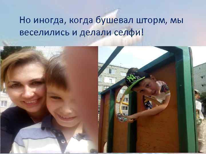 Но иногда, когда бушевал шторм, мы веселились и делали селфи! 
