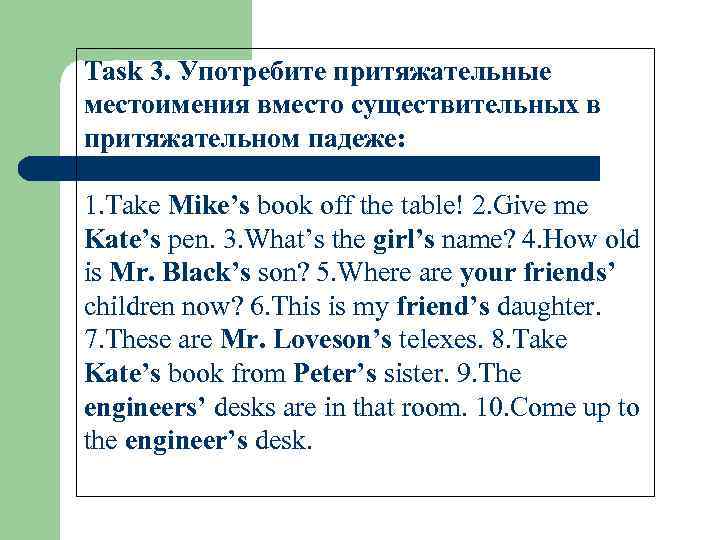 Task 3. Употребите притяжательные местоимения вместо существительных в притяжательном падеже: 1. Take Mike’s book