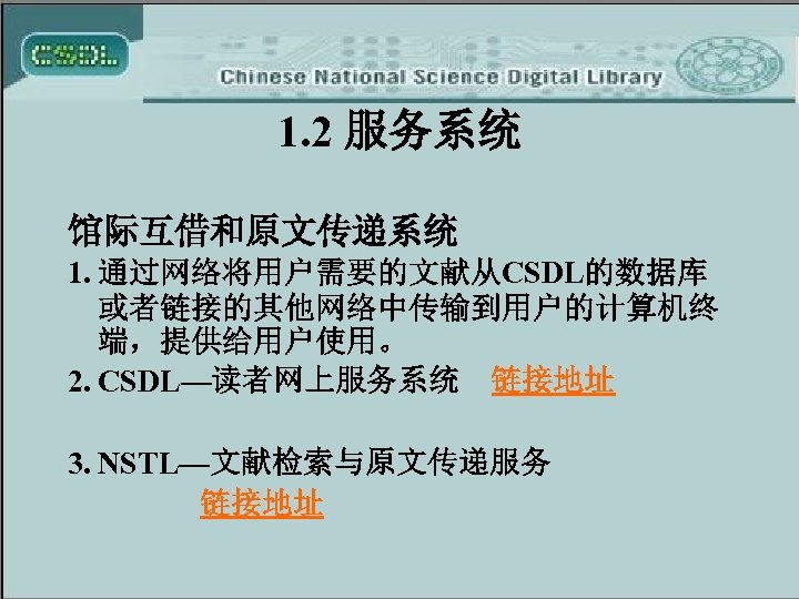 1. 2 服务系统 馆际互借和原文传递系统 1. 通过网络将用户需要的文献从CSDL的数据库 或者链接的其他网络中传输到用户的计算机终 端，提供给用户使用。 2. CSDL—读者网上服务系统 链接地址 3. NSTL—文献检索与原文传递服务 链接地址