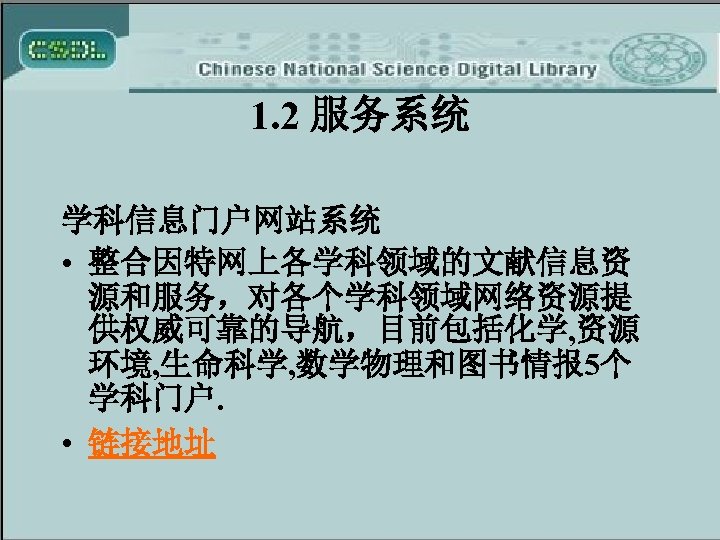 1. 2 服务系统 学科信息门户网站系统 • 整合因特网上各学科领域的文献信息资 源和服务，对各个学科领域网络资源提 供权威可靠的导航，目前包括化学, 资源 环境, 生命科学, 数学物理和图书情报 5个 学科门户.