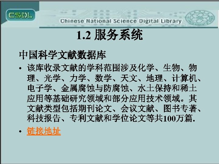 1. 2 服务系统 中国科学文献数据库 • 该库收录文献的学科范围涉及化学、生物、物 理、光学、力学、数学、天文、地理、计算机、 电子学、金属腐蚀与防腐蚀、水土保持和稀土 应用等基础研究领域和部分应用技术领域。其 文献类型包括期刊论文、会议文献、图书专著、 科技报告、专利文献和学位论文等共 100万篇. • 链接地址