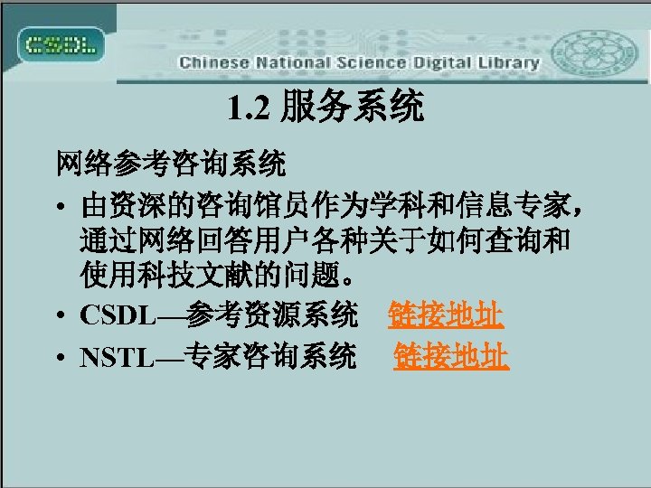 1. 2 服务系统 网络参考咨询系统 • 由资深的咨询馆员作为学科和信息专家， 通过网络回答用户各种关于如何查询和 使用科技文献的问题。 • CSDL—参考资源系统 链接地址 • NSTL—专家咨询系统 链接地址