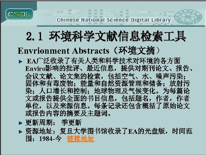 2. 1 环境科学文献信息检索 具 Envrionment Abstracts（环境文摘） EA广泛收录了有关人类和科学技术对环境的各方面 Enviro影响的批评、最近信息，提供对期刊论文、报告、 会议文献、论文集的检索，包括空气、水、噪声污染； 固体和有毒废物；能量和自然资源管理和储备；放射污 染；人口增长和控制；地球物理及气候变化。为每篇论 文或报告提供全面的书目信息，包括题名，作者，作者 单位，以及来源信息。每条记录还包含概括了原始论文 或报告内容的摘要及主题词。