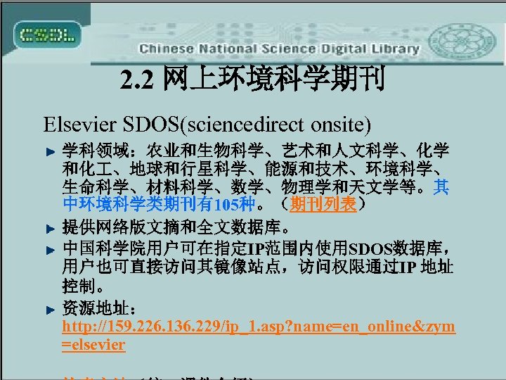 2. 2 网上环境科学期刊 Elsevier SDOS(sciencedirect onsite) 学科领域：农业和生物科学、艺术和人文科学、化学 和化 、地球和行星科学、能源和技术、环境科学、 生命科学、材料科学、数学、物理学和天文学等。其 中环境科学类期刊有105种。（期刊列表） 提供网络版文摘和全文数据库。 中国科学院用户可在指定IP范围内使用SDOS数据库， 用户也可直接访问其镜像站点，访问权限通过IP