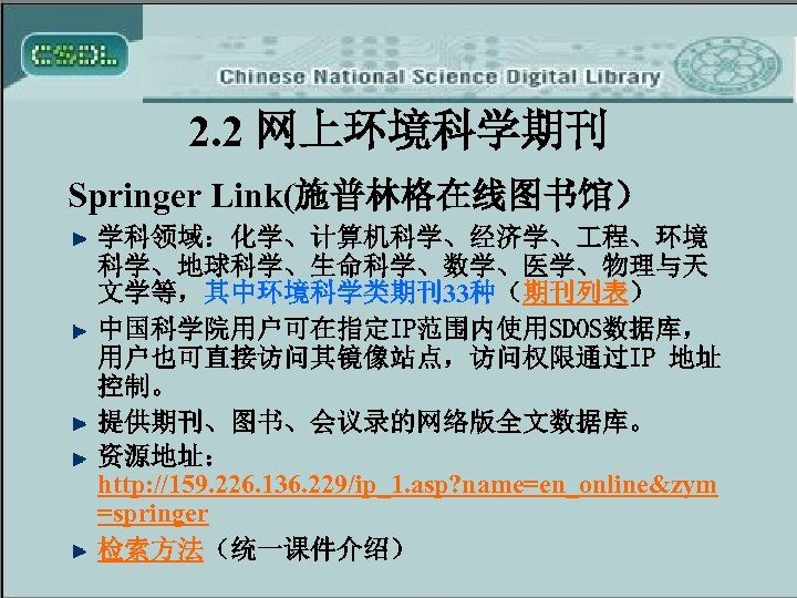 2. 2 网上环境科学期刊 Springer Link(施普林格在线图书馆） 学科领域：化学、计算机科学、经济学、 程、环境 科学、地球科学、生命科学、数学、医学、物理与天 文学等，其中环境科学类期刊33种（期刊列表） 中国科学院用户可在指定IP范围内使用SDOS数据库， 用户也可直接访问其镜像站点，访问权限通过IP 地址 控制。 提供期刊、图书、会议录的网络版全文数据库。