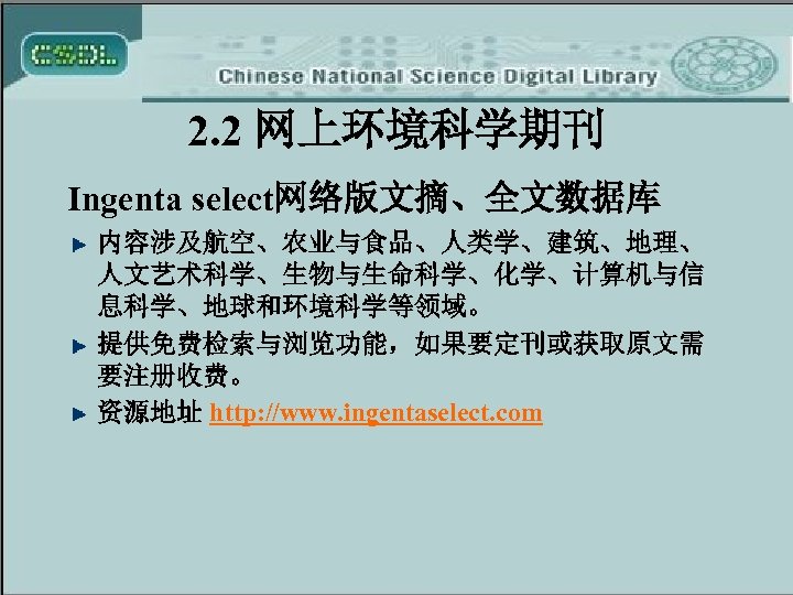 2. 2 网上环境科学期刊 Ingenta select网络版文摘、全文数据库 内容涉及航空、农业与食品、人类学、建筑、地理、 人文艺术科学、生物与生命科学、化学、计算机与信 息科学、地球和环境科学等领域。 提供免费检索与浏览功能，如果要定刊或获取原文需 要注册收费。 资源地址 http: //www. ingentaselect.