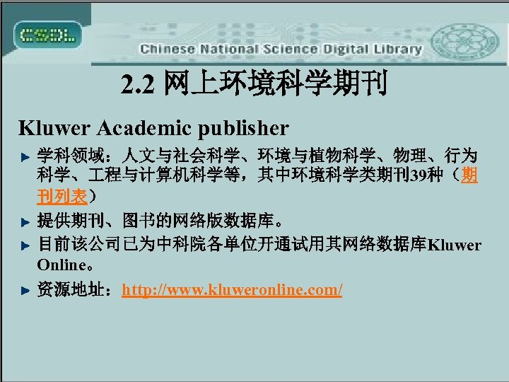 2. 2 网上环境科学期刊 Kluwer Academic publisher 学科领域：人文与社会科学、环境与植物科学、物理、行为 科学、 程与计算机科学等，其中环境科学类期刊39种（期 刊列表） 提供期刊、图书的网络版数据库。 目前该公司已为中科院各单位开通试用其网络数据库Kluwer Online。 资源地址：http: