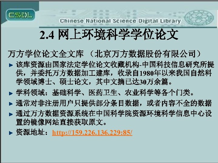 2. 4 网上环境科学学位论文 万方学位论文全文库 （北京万方数据股份有限公司） 该库资源由国家法定学位论文收藏机构-中国科技信息研究所提 供，并委托万方数据加 建库，收录自 1980年以来我国自然科 学领域博士、硕士论文，其中文摘已达 30万余篇。 学科领域：基础科学、医药卫生、农业科学等各个门类。 通常对非注册用户只提供部分条目数据，或者内容不全的数据 通过万方数据资源系统在中国科学院资源环境科学信息中心设