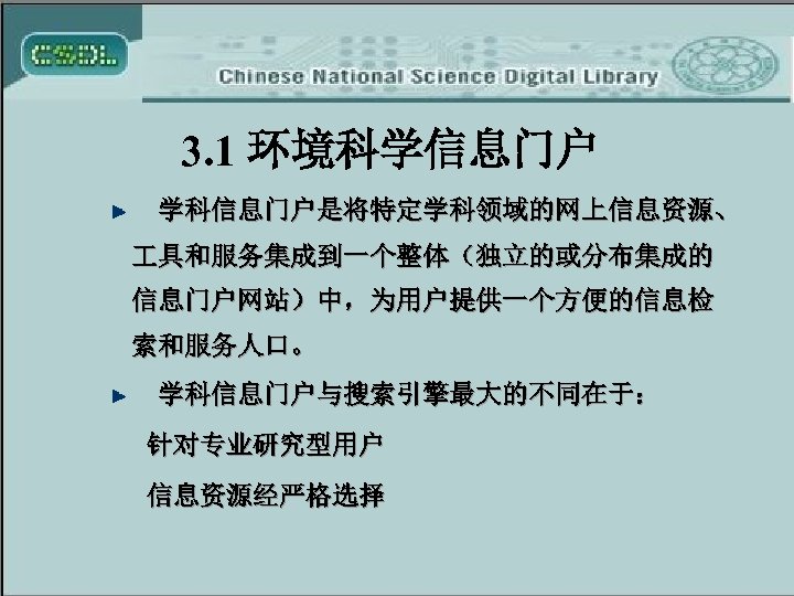 3. 1 环境科学信息门户 学科信息门户是将特定学科领域的网上信息资源、 具和服务集成到一个整体（独立的或分布集成的 信息门户网站）中，为用户提供一个方便的信息检 索和服务人口。 学科信息门户与搜索引擎最大的不同在于： 针对专业研究型用户 信息资源经严格选择 