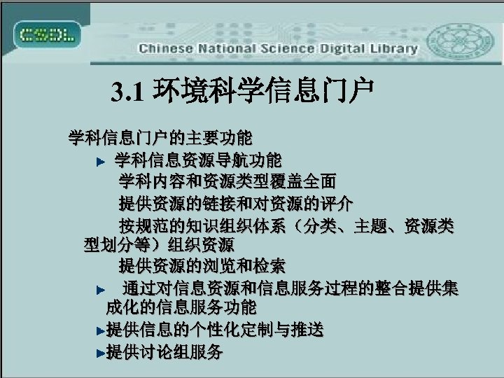 3. 1 环境科学信息门户 学科信息门户的主要功能 学科信息资源导航功能 学科内容和资源类型覆盖全面 提供资源的链接和对资源的评介 按规范的知识组织体系（分类、主题、资源类 型划分等）组织资源 提供资源的浏览和检索 通过对信息资源和信息服务过程的整合提供集 成化的信息服务功能 提供信息的个性化定制与推送 提供讨论组服务