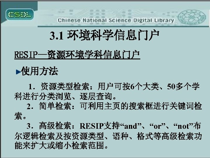 3. 1 环境科学信息门户 RESIP—资源环境学科信息门户 使用方法 1．资源类型检索：用户可按6个大类、50多个学 科进行分类浏览、逐层查询。 2．简单检索：可利用主页的搜索框进行关键词检 索。 3．高级检索：RESIP支持“and”、“or”、“not”布 尔逻辑检索及按资源类型、语种、格式等高级检索功 能来扩大或缩小检索范围。 