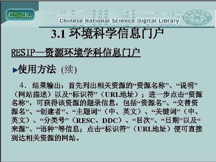 3. 1 环境科学信息门户 RESIP—资源环境学科信息门户 使用方法 (续) 4．结果输出：首先列出相关资源的“资源名称”、“说明” （网站描述）以及“标识符”（URL地址）；进一步点击“资源 名称”，可获得该资源的题录信息，包括“资源名”、“交替资 源名”、“创建者”、“主题词”（中、英文）、“关键词”（中、 英文）、“分类号”（RESC、DDC）、“目次”、“日期”以及“ 来源”、“语种”等信息；点击“标识符”（URL地址）便可直接 到达相关资源的网站。 