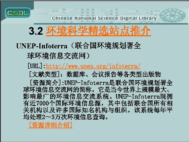 3. 2 环境科学精选站点推介 UNEP-Infoterra（联合国环境规划署全 球环境信息交流网） [URL]: http: //www. unep. org/infoterra/ [文献类型]：数据库、会议报告等各类型出版物 [资源简介]: UNEP-Infoterra是联合国环境规划署全 球环境信息交流网的简称。它是当今世界上规模最大、