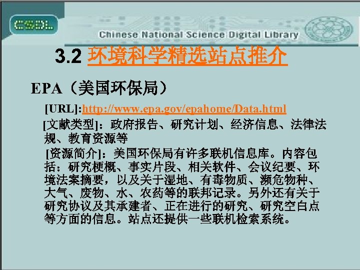 3. 2 环境科学精选站点推介 EPA（美国环保局） [URL]: http: //www. epa. gov/epahome/Data. html [文献类型]：政府报告、研究计划、经济信息、法律法 规、教育资源等 [资源简介]：美国环保局有许多联机信息库。内容包 括：研究梗概、事实片段、相关软件、会议纪要、环