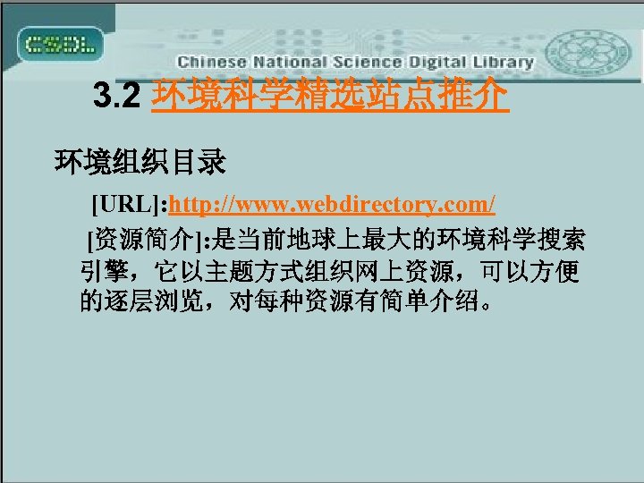 3. 2 环境科学精选站点推介 环境组织目录 [URL]: http: //www. webdirectory. com/ [资源简介]: 是当前地球上最大的环境科学搜索 引擎，它以主题方式组织网上资源，可以方便 的逐层浏览，对每种资源有简单介绍。 