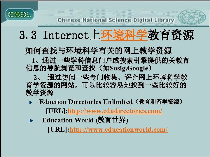 3. 3 Internet上环境科学教育资源 如何查找与环境科学有关的网上教学资源 1、通过一些学科信息门户或搜索引擎提供的关教育 信息的导航浏览和查找（如Sosig, Google） 2、 通过访问一些专门收集、评介网上环境科学教 育学资源的网站，可以比较容易地找到一些比较好的 教学资源 Eduction Directories Unlimited（教育和留学资源）