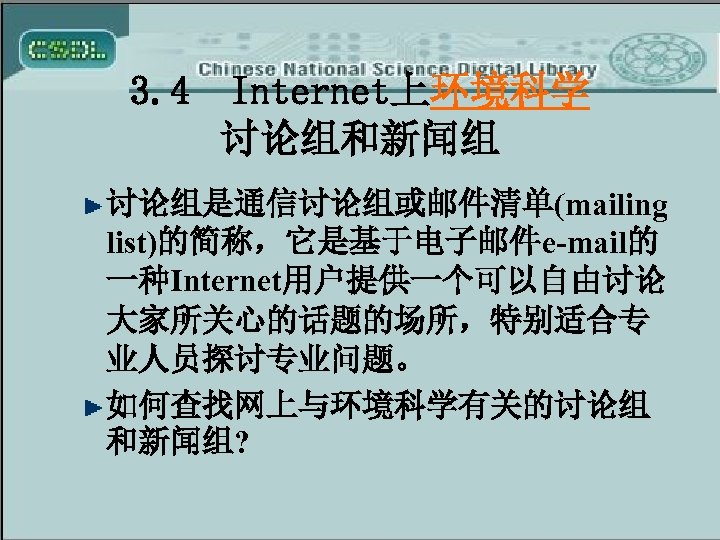 3. 4 Internet上环境科学 讨论组和新闻组 讨论组是通信讨论组或邮件清单(mailing list)的简称，它是基于电子邮件e-mail的 一种Internet用户提供一个可以自由讨论 大家所关心的话题的场所，特别适合专 业人员探讨专业问题。 如何查找网上与环境科学有关的讨论组 和新闻组? 