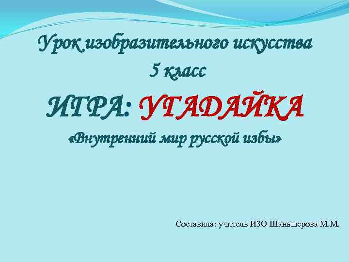 Урок изобразительного искусства 5 класс ИГРА: УГАДАЙКА «Внутренний мир русской избы» Составила: учитель ИЗО