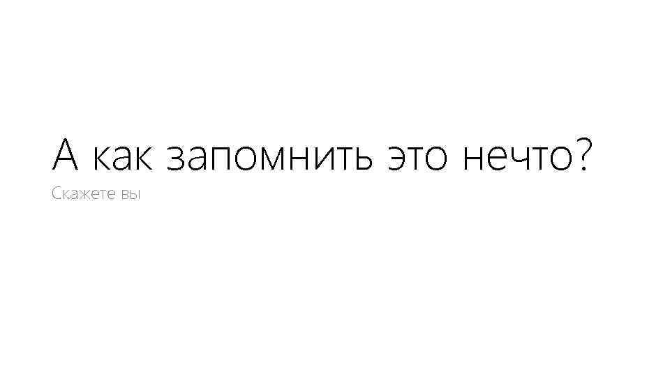 А как запомнить это нечто? Скажете вы 