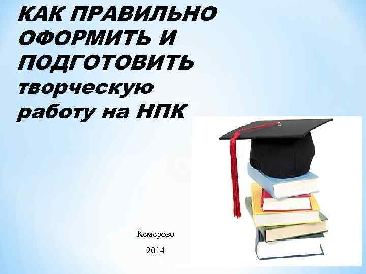 КАК ПРАВИЛЬНО ОФОРМИТЬ И ПОДГОТОВИТЬ творческую работу на НПК Кемерово 2014 06. 02. 2018