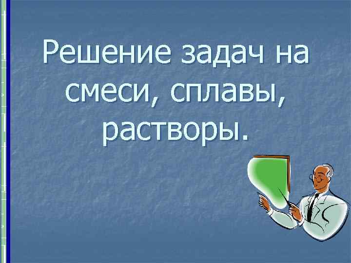 Решение задач на смеси, сплавы, растворы. 