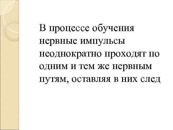 В процессе обучения нервные импульсы неоднократно проходят по одним и тем же нервным путям,