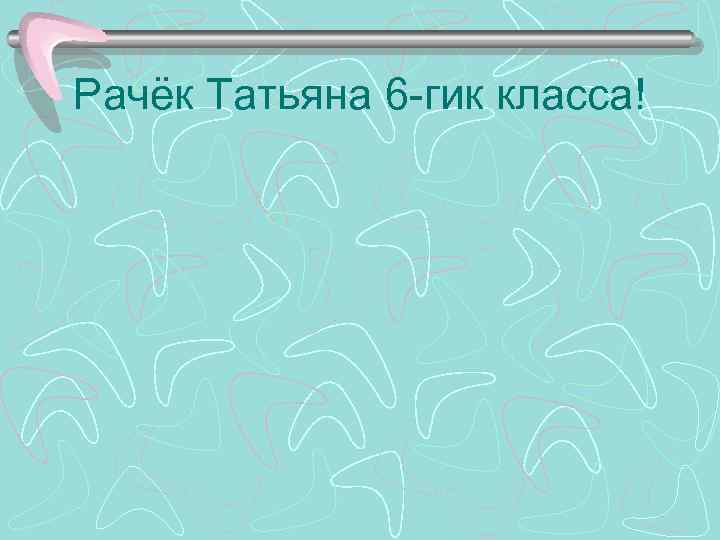 Рачёк Татьяна 6 -гик класса! 