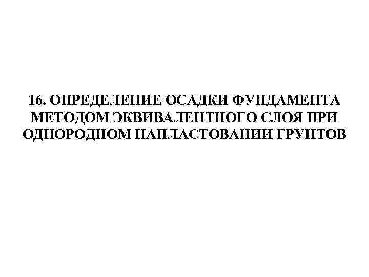 16. ОПРЕДЕЛЕНИЕ ОСАДКИ ФУНДАМЕНТА МЕТОДОМ ЭКВИВАЛЕНТНОГО СЛОЯ ПРИ ОДНОРОДНОМ НАПЛАСТОВАНИИ ГРУНТОВ 