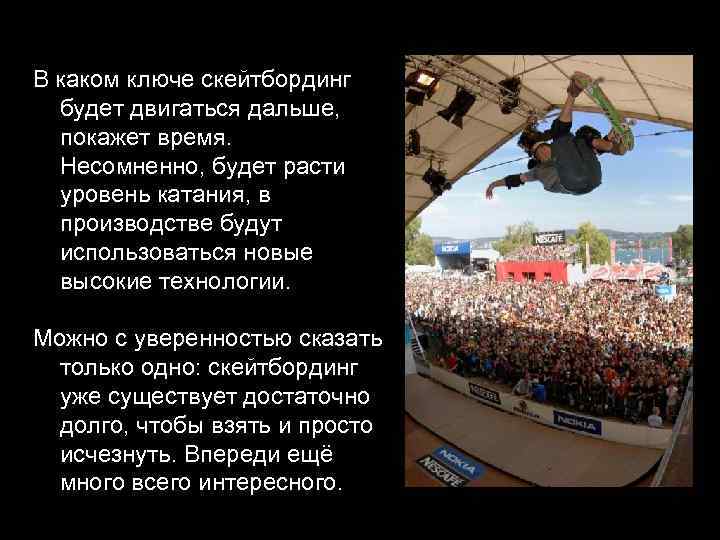 В каком ключе скейтбординг будет двигаться дальше, покажет время. Несомненно, будет расти уровень катания,