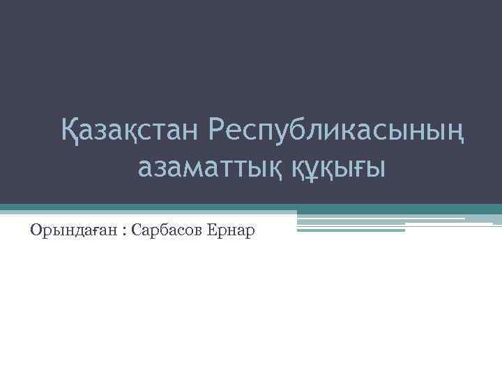 Қазақстан Республикасының азаматтық құқығы Орындаған : Сарбасов Ернар 