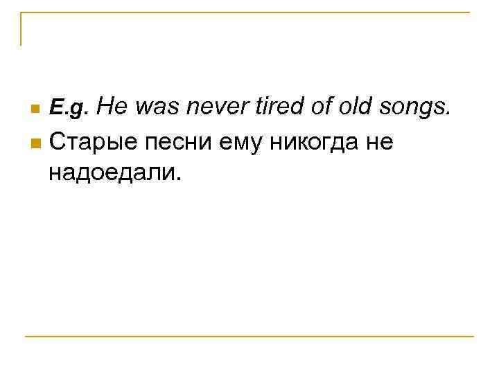 n n E. g. He was never tired of old songs. Старые песни ему
