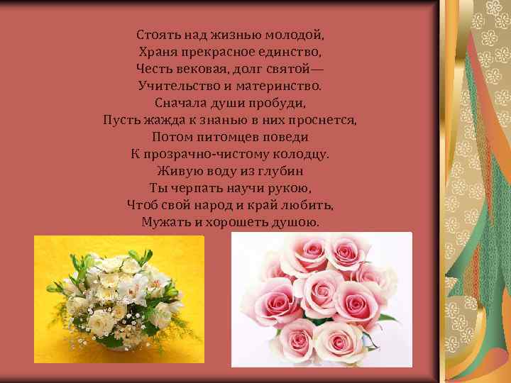 Стоять над жизнью молодой, Храня прекрасное единство, Честь вековая, долг святой— Учительство и материнство.