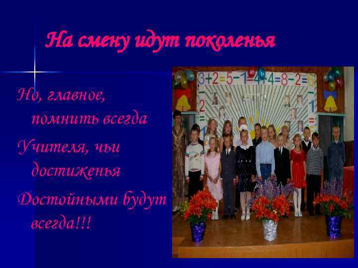 На смену идут поколенья Но, главное, помнить всегда Учителя, чьи достиженья Достойными будут всегда!!!
