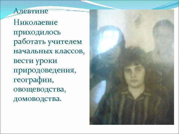 Алевтине Николаевне приходилось работать учителем начальных классов, вести уроки природоведения, географии, овощеводства, домоводства. 