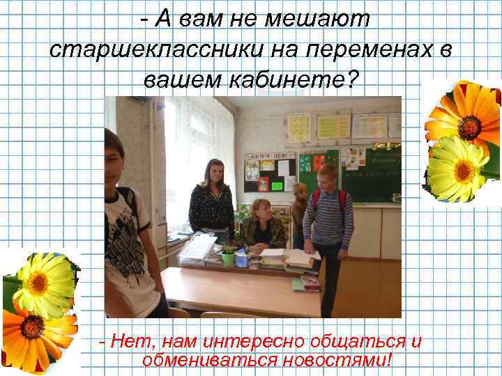- А вам не мешают старшеклассники на переменах в вашем кабинете? - Нет, нам