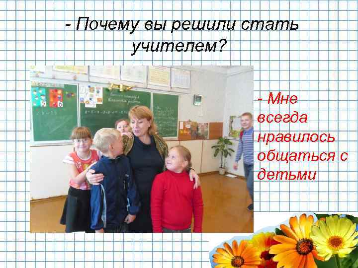 - Почему вы решили стать учителем? - Мне всегда нравилось общаться с детьми 