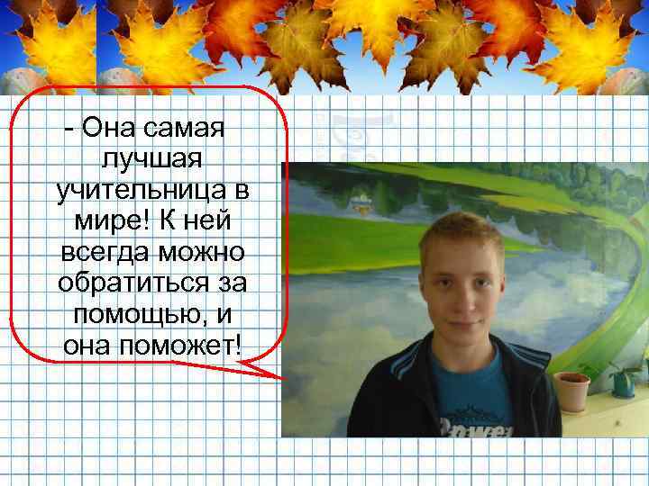 - Она самая лучшая учительница в мире! К ней всегда можно обратиться за помощью,